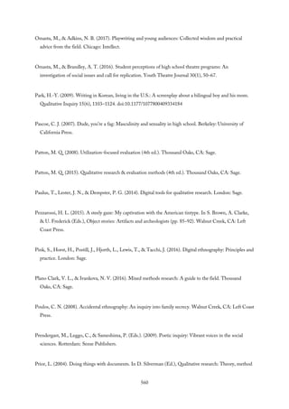 Omasta, M., & Adkins, N. B. (2017). Playwriting and young audiences: Collected wisdom and practical
advice from the field. Chicago: Intellect.
Omasta, M., & Brandley, A. T. (2016). Student perceptions of high school theatre programs: An
investigation of social issues and call for replication. Youth Theatre Journal 30(1), 50–67.
Park, H.-Y. (2009). Writing in Korean, living in the U.S.: A screenplay about a bilingual boy and his mom.
Qualitative Inquiry 15(6), 1103–1124. doi:10.1177/1077800409334184
Pascoe, C. J. (2007). Dude, you’re a fag: Masculinity and sexuality in high school. Berkeley: University of
California Press.
Patton, M. Q. (2008). Utilization-focused evaluation (4th ed.). Thousand Oaks, CA: Sage.
Patton, M. Q. (2015). Qualitative research & evaluation methods (4th ed.). Thousand Oaks, CA: Sage.
Paulus, T., Lester, J. N., & Dempster, P. G. (2014). Digital tools for qualitative research. London: Sage.
Pezzarossi, H. L. (2015). A steely gaze: My captivation with the American tintype. In S. Brown, A. Clarke,
& U. Frederick (Eds.), Object stories: Artifacts and archeologists (pp. 85–92). Walnut Creek, CA: Left
Coast Press.
Pink, S., Horst, H., Postill, J., Hjorth, L., Lewis, T., & Tacchi, J. (2016). Digital ethnography: Principles and
practice. London: Sage.
Plano Clark, V. L., & Ivankova, N. V. (2016). Mixed methods research: A guide to the field. Thousand
Oaks, CA: Sage.
Poulos, C. N. (2008). Accidental ethnography: An inquiry into family secrecy. Walnut Creek, CA: Left Coast
Press.
Prendergast, M., Leggo, C., & Sameshima, P. (Eds.). (2009). Poetic inquiry: Vibrant voices in the social
sciences. Rotterdam: Sense Publishers.
Prior, L. (2004). Doing things with documents. In D. Silverman (Ed.), Qualitative research: Theory, method
560
 