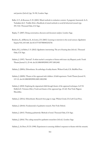 and practice (2nd ed.) (pp. 76–94). London: Sage.
Rallis, S. F., & Rossman, G. B. (2003). Mixed methods in evaluation contexts: A pragmatic framework. In A.
Tashakkori & C. Teddlie (Eds.), Handbook of mixed methods in social & behavioral research (pp.
491–512). Thousand Oaks, CA: Sage.
Rapley, T. (2007). Doing conversation, discourse and document analysis. London: Sage.
Roulston, K., deMarrais, K., & Lewis, J. B. (2003). Learning to interview in the social sciences. Qualitative
Inquiry 9(4), 643–668. doi:10.1177/1077800403252736
Rubin, H. J., & Rubin, I. S. (2012). Qualitative interviewing: The art of hearing data (3rd ed.). Thousand
Oaks, CA: Sage.
Saldaña, J. (1997). “Survival”: A white teacher’s conception of drama with inner city Hispanic youth. Youth
Theatre Journal 11, 25–46. doi:10.1080/08929092.1997.10012482
Saldaña, J. (2005a). Ethnodrama: An anthology of reality theatre. Walnut Creek, CA: AltaMira Press.
Saldaña, J. (2005b). Theatre of the oppressed with children: A field experiment. Youth Theatre Journal 19,
117–33. doi:10.1080/08929092.2005.10012580
Saldaña, J. (2010). Exploring the stigmatized child through theatre of the oppressed techniques. In P. B.
Duffy & E. Vettraino (Eds.), Youth and theatre of the oppressed (pp. 45–62). New York: Palgrave
Macmillan.
Saldaña, J. (2011a). Ethnotheatre: Research from page to stage. Walnut Creek, CA: Left Coast Press.
Saldaña, J. (2011b). Fundamentals of qualitative research. New York: Oxford.
Saldaña, J. (2015). Thinking qualitatively: Methods of mind. Thousand Oaks, CA: Sage.
Saldaña, J. (2016). The coding manual for qualitative researchers (3rd ed.). London: Sage.
Saldaña, J., & Otero, H. D. (1990). Experiments in assessing children’s responses to theatre with the semantic
561
 