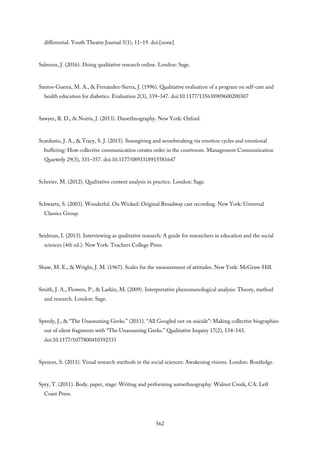 differential. Youth Theatre Journal 5(1), 11–19. doi:[none]
Salmons, J. (2016). Doing qualitative research online. London: Sage.
Santos-Guerra, M. A., & Fernández-Sierra, J. (1996). Qualitative evaluation of a program on self-care and
health education for diabetics. Evaluation 2(3), 339–347. doi:10.1177/135638909600200307
Sawyer, R. D., & Norris, J. (2013). Duoethnography. New York: Oxford.
Scarduzio, J. A., & Tracy, S. J. (2015). Sensegiving and sensebreaking via emotion cycles and emotional
buffering: How collective communication creates order in the courtroom. Management Communication
Quarterly 29(3), 331–357. doi:10.1177/0893318915581647
Schreier, M. (2012). Qualitative content analysis in practice. London: Sage.
Schwartz, S. (2003). Wonderful. On Wicked: Original Broadway cast recording. New York: Universal
Classics Group.
Seidman, I. (2013). Interviewing as qualitative research: A guide for researchers in education and the social
sciences (4th ed.). New York: Teachers College Press.
Shaw, M. E., & Wright, J. M. (1967). Scales for the measurement of attitudes. New York: McGraw-Hill.
Smith, J. A., Flowers, P., & Larkin, M. (2009). Interpretative phenomenological analysis: Theory, method
and research. London: Sage.
Speedy, J., & “The Unassuming Geeks.” (2011). “All Googled out on suicide”: Making collective biographies
out of silent fragments with “The Unassuming Geeks.” Qualitative Inquiry 17(2), 134–143.
doi:10.1177/1077800410392333
Spencer, S. (2011). Visual research methods in the social sciences: Awakening visions. London: Routledge.
Spry, T. (2011). Body, paper, stage: Writing and performing autoethnography. Walnut Creek, CA: Left
Coast Press.
562
 