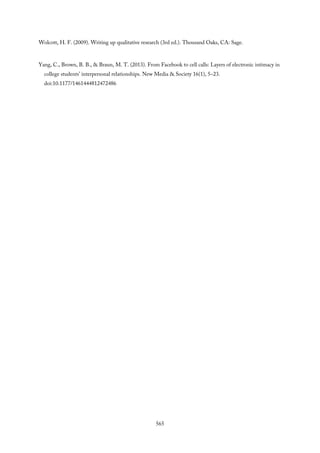 Wolcott, H. F. (2009). Writing up qualitative research (3rd ed.). Thousand Oaks, CA: Sage.
Yang, C., Brown, B. B., & Braun, M. T. (2013). From Facebook to cell calls: Layers of electronic intimacy in
college students’ interpersonal relationships. New Media & Society 16(1), 5–23.
doi:10.1177/1461444812472486
565
 