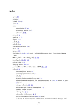 Index
a priori, 226
abduction, 9
abstracts, 310–312
access, 33
action
action research, 155–156
definition and overview, 12–15
reflection on, 50–51
active role, 36
Adams, T. E., 15
adapting, 11–12
Adler, P., 36
Adler, P. A., 36
advertisements, analyzing, 70–72
affects, 239
aggregate, 194
Alberts, Jess K., 341, 355–387. See also “Nightmares, Demons, and Slaves” (Tracy, Lutgen-Sandvik,
Alberts)
“All Googled Out on Suicide” (Speedy), 296–298
Allen, Quaylan, 341, 388–410
Altheide, David L., 83
ambiguity, of ethics, 206–208
American Educational Research Association (AERA), 318, 325
analysis, 3–28
analytic assemblage, overview, 213
condensing large amounts of data, 4–7
defined, 3
developing fundamental skills for, overview, 3–4
interpreting routines, rituals, rules, roles, relationships of social life, 15–23, 16 (figure), 21 (figure),
22 (figure)
leading an analytic life, 335–340
noticing patterns in textual and visual materials, 7–10
qualitative research, defined, 4
as through-line, 23–24
understanding social processes, 12–15
unifying seemingly different things, 10–12, 10 (figure)
See also field site analysis; interviews; material culture; presentations; synthesis of analysis; write-
566
 