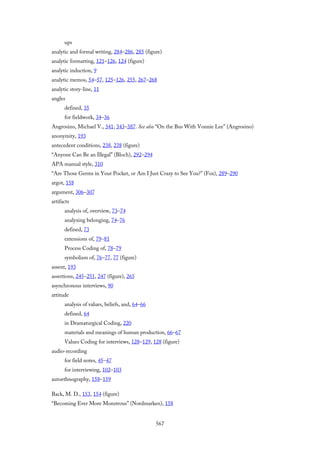 ups
analytic and formal writing, 284–286, 285 (figure)
analytic formatting, 121–126, 124 (figure)
analytic induction, 9
analytic memos, 54–57, 125–126, 255, 267–268
analytic story-line, 11
angles
defined, 35
for fieldwork, 34–36
Angrosino, Michael V., 341, 343–387. See also “On the Bus With Vonnie Lee” (Angrosino)
anonymity, 193
antecedent conditions, 238, 238 (figure)
“Anyone Can Be an Illegal” (Bloch), 292–294
APA manual style, 310
“Are Those Germs in Your Pocket, or Am I Just Crazy to See You?” (Fox), 289–290
argot, 158
argument, 306–307
artifacts
analysis of, overview, 73–74
analyzing belonging, 74–76
defined, 73
extensions of, 79–81
Process Coding of, 78–79
symbolism of, 76–77, 77 (figure)
assent, 193
assertions, 245–251, 247 (figure), 265
asynchronous interviews, 90
attitude
analysis of values, beliefs, and, 64–66
defined, 64
in Dramaturgical Coding, 220
materials and meanings of human production, 66–67
Values Coding for interviews, 128–129, 128 (figure)
audio-recording
for field notes, 45–47
for interviewing, 102–103
autoethnography, 158–159
Back, M. D., 153, 154 (figure)
“Becoming Ever More Monstrous” (Nordmarken), 158
567
 