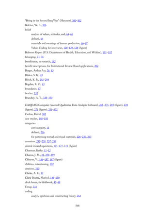 “Being in the Second Iraq War” (Hanauer), 300–302
Belcher, W. L., 306
belief
analysis of values, attitudes, and, 64–66
defined, 64
materials and meanings of human production, 66–67
Values Coding for interviews, 128–129, 128 (figure)
Belmont Report (U.S. Department of Health, Education, and Welfare), 191–192
belonging, 74–76
beneficence, in research, 192
benefit descriptions, for Institutional Review Board applications, 202
Berger, Arthur Asa, 76, 83
Biklen, S. K., 43
Bloch, K. B., 292–294
Bogdan, R. C., 43
boundaries, 97
bracket, 152
Brandley, A. T., 328–330
CAQDAS (Computer Assisted Qualitative Data Analysis Software), 268–271, 269 (figure), 270
(figure), 271 (figure), 331–332
Carless, David, 302
case studies, 148–150
categories
core category, 11
defined, 226
for patterning textual and visual materials, 226–230, 263
causation, 237–238, 257, 259
central research questions, 175–177, 176 (figure)
Charmaz, Kathy, 11–12
Charon, J. M., 31, 258–259
Chhuon, V., 186–187, 187 (figure)
children, interviewing, 102
citations, 310
Clarke, A. E., 12
Clark-Ibáñez, Marisol, 148–150
clock hours, for fieldwork, 47–48
Cmap, 331
coding
analytic synthesis and constructing theory, 262
568
 