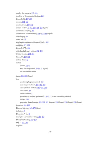 conflict-free research, 195–196
conflicts, in Dramaturgical Coding, 219
Connolly, K., 287–289
consent, 192–193
constructivism, 142–143
content analysis, 66–67, 153–155, 154 (figure)
convenience sampling, 96
conversation, for interviewing, 111–113, 111 (figure)
core category, 11
covert role, 36
Crafting Phenomenological Research (Vagle), 152
credibility, 271–273
Creswell, J. W., 286
critical and advocacy writing, 292–294
Critical Sociology, 292–294
Cross, W., 104–105
cultural shock, 11
culture
defined, 30–31
field site analysis and, 30–31, 31 (figure)
See also material culture
dance, 303, 303 (figure)
data
condensing large amounts of, 4–7
data analysis methods, 181–182, 272
data collection methods, 180–181, 272
data corpus, 30
datum, defined, 4
guidelines for analytic synthesis of, 214–215 (See also condensing, of data)
outliers, 235
presenting data effectively, 328–333, 329 (figures), 330 (figure), 331 (figure), 332 (figure)
deception, 201–202
Dedoose Software, 269, 270 (figure)
deduction, 9
Dempster, P. G., 48
descriptive and realistic writing, 286–287
Descriptive Coding, 217–219
Dey, I., 255, 260
diagrams
570
 