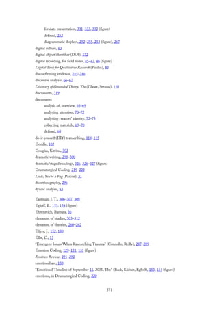 for data presentation, 331–333, 332 (figure)
defined, 252
diagrammatic displays, 252–255, 253 (figure), 267
digital culture, 63
digital object identifier (DOI), 172
digital recording, for field notes, 45–47, 46 (figure)
Digital Tools for Qualitative Research (Paulus), 83
disconfirming evidence, 245–246
discourse analysis, 66–67
Discovery of Grounded Theory, The (Glaser, Strauss), 150
discussants, 319
documents
analysis of, overview, 68–69
analyzing attention, 70–72
analyzing creators’ identity, 72–73
collecting materials, 69–70
defined, 68
do-it-youself (DIY) transcribing, 114–115
Doodle, 102
Douglas, Kitrina, 302
dramatic writing, 298–300
dramatic/staged readings, 326, 326–327 (figure)
Dramaturgical Coding, 219–222
Dude, You’re a Fag (Pascoe), 31
duoethnography, 296
dyadic analysis, 83
Eastman, J. T., 306–307, 308
Egloff, B., 153, 154 (figure)
Ehrenreich, Barbara, 36
elements, of studies, 303–312
elements, of theories, 260–262
Elfers, J., 152, 180
Ellis, C., 15
“Emergent Issues When Researching Trauma” (Connolly, Reilly), 287–289
Emotion Coding, 129–131, 131 (figure)
Emotion Review, 291–292
emotional arc, 130
“Emotional Timeline of September 11, 2001, The” (Back, Küfner, Egloff), 153, 154 (figure)
emotions, in Dramaturgical Coding, 220
571
 