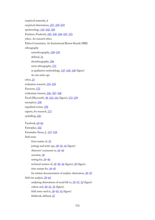 empirical materials, 4
empirical observations, 257, 258–259
epistemology, 141–142, 184
Erickson, Frederick, 185, 245, 246–247, 251
ethics. See research ethics
Ethics Committees. See Institutional Review Boards (IRB)
ethnography
autoethnography, 158–159
defined, 31
duoethnography, 296
meta-ethnography, 171
as qualitative methodology, 147–148, 148 (figure)
See also write-ups
ethos, 21
evaluation research, 156–158
Evernote, 172
evidentiary warrant, 246, 307–308
Excel (Microsoft), 48, 124, 161 (figure), 172, 239
exemption, 198
expedited review, 198
experts, for research, 173
eyeballing, 226
Facebook, 64–66
Fasterplan, 102
Fernández-Sierra, J., 157–158
field notes
front matter of, 39
jottings and write-ups, 40–43, 41 (figure)
observers’ comments in, 43–44
overview, 38
setting for, 39–40
technical matters of, 45–49, 46 (figure), 49 (figure)
time stamps for, 44–45
for written documentation of analytic observation, 38–39
field site analysis, 29–62
analyzing observations of social life in, 50–57, 52 (figure)
culture and, 30–31, 31 (figure)
field notes used in, 38–45, 41 (figure)
fieldwork, defined, 32
572
 