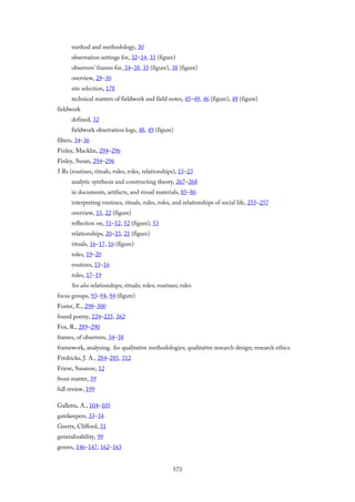 method and methodology, 30
observation settings for, 32–34, 33 (figure)
observers’ frames for, 34–38, 35 (figure), 38 (figure)
overview, 29–30
site selection, 178
technical matters of fieldwork and field notes, 45–49, 46 (figure), 49 (figure)
fieldwork
defined, 32
fieldwork observation logs, 48, 49 (figure)
filters, 34–36
Finley, Macklin, 294–296
Finley, Susan, 294–296
5 Rs (routines, rituals, rules, roles, relationships), 15–23
analytic synthesis and constructing theory, 267–268
in documents, artifacts, and visual materials, 85–86
interpreting routines, rituals, rules, roles, and relationships of social life, 255–257
overview, 15, 22 (figure)
reflection on, 51–52, 52 (figure), 53
relationships, 20–23, 21 (figure)
rituals, 16–17, 16 (figure)
roles, 19–20
routines, 15–16
rules, 17–19
See also relationships; rituals; roles; routines; rules
focus groups, 93–94, 94 (figure)
Foster, E., 298–300
found poetry, 224–225, 262
Fox, R., 289–290
frames, of observers, 34–38
framework, analyzing. See qualitative methodologies; qualitative research design; research ethics
Fredricks, J. A., 284–285, 312
Friese, Susanne, 12
front matter, 39
full review, 199
Galletta, A., 104–105
gatekeepers, 33–34
Geertz, Clifford, 31
generalizability, 99
genres, 146–147, 162–163
573
 