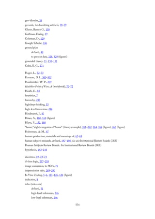 geo-identity, 39
gerunds, for describing artifacts, 78–79
Glaser, Barney G., 150
Goffman, Erving, 19
Goleman, D., 129
Google Scholar, 336
ground plan
defined, 40
to present data, 328, 329 (figures)
grounded theory, 11, 150–151
Guba, E. G., 271
Hager, L., 72–73
Hanauer, D. I., 300–302
Handwerker, W. P., 259
Healthier Point of View, A (workbook), 70–72
Heath, C., 83
heuristics, 7
hierarchy, 233
highdeep thinking, 55
high-level inferences, 246
Hindmarsh, J., 83
Hines, A., 160, 162 (figure)
Hlava, P., 152, 180
“home,” eight categories of “home” (theory example), 261–262, 264, 264 (figure), 266 (figure)
Huberman, A. M., 97
human production, materials and meanings of, 67–68
human subjects research, defined, 197–198. See also Institutional Review Boards (IRB)
Human Subjects Review Boards. See Institutional Review Boards (IRB)
hypothesis, 143–144
identities, 19, 72–73
if-then logic, 257–258
image conversion, to PDFs, 70
impressionist tales, 289–290
In Vivo Coding, 5–6, 121–126, 124 (figure)
induction, 9
infer (inference)
defined, 51
high-level inferences, 246
low-level inferences, 246
574
 