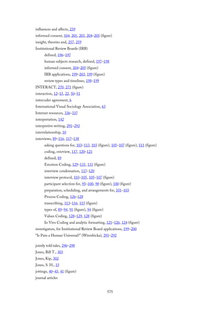 influences and affects, 239
informed consent, 104, 201, 203, 204–205 (figure)
insight, theories and, 257, 259
Institutional Review Boards (IRB)
defined, 196–197
human subjects research, defined, 197–198
informed consent, 204–205 (figure)
IRB applications, 199–203, 199 (figure)
review types and timelines, 198–199
INTERACT, 270, 271 (figure)
interaction, 12–15, 22, 50–51
intercoder agreement, 6
International Visual Sociology Association, 63
Internet resources, 336–337
interpretation, 142
interpretive writing, 291–292
interrelationship, 10
interviews, 89–116, 117–138
asking questions for, 103–113, 103 (figure), 105–107 (figure), 111 (figure)
coding, overview, 117, 120–121
defined, 89
Emotion Coding, 129–131, 131 (figure)
interview condensation, 117–120
interview protocol, 103–105, 105–107 (figure)
participant selection for, 95–100, 98 (figure), 100 (figure)
preparation, scheduling, and arrangements for, 101–103
Process Coding, 126–128
transcribing, 113–116, 115 (figure)
types of, 89–94, 91 (figure), 94 (figure)
Values Coding, 128–129, 128 (figure)
In Vivo Coding and analytic formatting, 121–126, 124 (figure)
investigators, for Institutional Review Board applications, 199–200
“Is Pain a Human Universal?” (Wierzbicka), 291–292
jointly told tales, 296–298
Jones, Bill T., 303
Jones, Kip, 302
Jones, S. H., 15
jottings, 40–43, 41 (figure)
journal articles
575
 