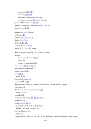 publishers of, 335–336
researching, 170–174
submission and publication, 312–313
See also write-ups; individual names of journals
Journal of Adolescent Research, 284–285
Journal of Contemporary Ethnography, 306–307, 308, 341
justice, in research, 192
key assertion, 246, 247 (figure)
key linkages, 246
keywords, 171–172, 310–311
Kidder, Tracy, 37–38
Kitchen, J., 155–156
Kozinets, Robert V., 21, 63
Küfner, A. C. P., 153, 154 (figure)
“Lady Who Blew Herself Up, The” (Hanauer), 301–302
language
for analyzing documents, 68, 69
argot, 158
consent for research and, 193
latent content, 66–67, 66 (figure)
layout, for slide presentations, 322
leading questions, 109
lenses, 34–36
Lester, J. N., 48
letters of information, 198
Lieberman, M. D., 13
“Lifelong Impact” study (McCammon, Saldaña, Hines, Omasta), 160, 162 (figure)
Likert scale, 160
“Limitations” section, of research reports, 168
Lincoln, Y. S., 271
LinkedIn, 333
literary narrative writing, 294–296, 294 (figure)
literary tales, 294
literature review, 170–174
logs, for fieldwork observation, 48, 49 (figure)
Long Run, The (Carless, Douglas), 302
low-level inferences, 246
Luff, Paul, 83
Lutgen-Sandvik, Pamela, 341, 355–387. See also “Nightmares, Demons, and Slaves” (Tracy, Lutgen-
576
 