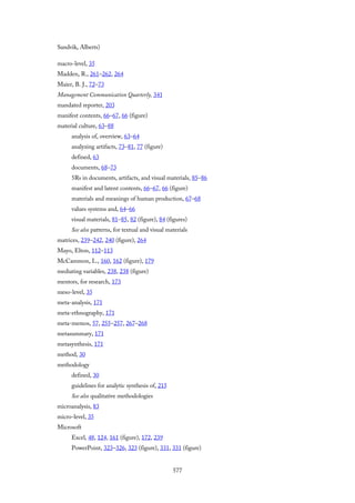 Sandvik, Alberts)
macro-level, 35
Madden, R., 261–262, 264
Maier, B. J., 72–73
Management Communication Quarterly, 341
mandated reporter, 203
manifest contents, 66–67, 66 (figure)
material culture, 63–88
analysis of, overview, 63–64
analyzing artifacts, 73–81, 77 (figure)
defined, 63
documents, 68–73
5Rs in documents, artifacts, and visual materials, 85–86
manifest and latent contents, 66–67, 66 (figure)
materials and meanings of human production, 67–68
values systems and, 64–66
visual materials, 81–85, 82 (figure), 84 (figures)
See also patterns, for textual and visual materials
matrices, 239–242, 240 (figure), 264
Mayo, Elton, 112–113
McCammon, L., 160, 162 (figure), 179
mediating variables, 238, 238 (figure)
mentors, for research, 173
meso-level, 35
meta-analysis, 171
meta-ethnography, 171
meta-memos, 57, 255–257, 267–268
metasummary, 171
metasynthesis, 171
method, 30
methodology
defined, 30
guidelines for analytic synthesis of, 215
See also qualitative methodologies
microanalysis, 83
micro-level, 35
Microsoft
Excel, 48, 124, 161 (figure), 172, 239
PowerPoint, 323–326, 323 (figure), 331, 331 (figure)
577
 