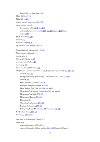 Word, 239–241, 240 (figure), 331
Miles, M. B., 97, 332
Miller, D. L., 286
minors, research consent and, 192–193
mixed-method research
for analytic synthesis, 242–244, 265
analyzing framework of research, 159–162, 161 (figure), 162 (figure)
defined, 159
MLA manual style, 310
moments, 13
multi-case sampling, 96
My Freshman Year (Nathan), 147–148
Nathan, Rebekah (pseudonym), 147–148
Nazis, research ethics and, 191
netnography, 63
Netnography (Kozinets), 63
networked individualism, 21
networking, 333
Nickel and Dimed (Ehrenreich), 36
“Nightmares, Demons, and Slaves” (Tracy, Lutgen-Sandvik, Alberts), 341, 355–387
Abstract, 355–357
Workplace Bullying: Terminology, Characteristics, and Costs, 357–360
Method, 360
Data Collection Procedures, 361–362
Grounded Metaphor Analysis, 362–363
What Bullying Feels Like, 363–364, 364 (table)
Metaphors of the Bullying Process, 364–370, 366 (figure)
Metaphors of the Bully, 370–371
Metaphors of Targets, 371–374
Discussion, 374
Theoretical Implications, 375–377
Practical Applications, 377–379
Limitations, Future Directions, and Conclusions, 379–381
Nordmarken, Sonny, 158–159
NVivo, 332, 332 (figure)
objectives, in Dramaturgical Coding, 219
observation
observers’ comments (OCs), 43–44
observers’ frames for field site analysis, 34–38, 35 (figure), 38 (figure)
578
 