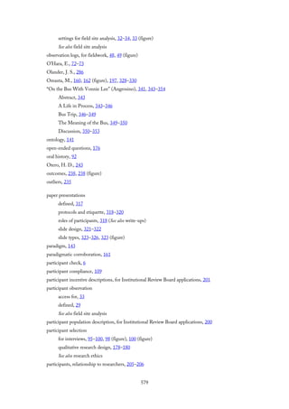 settings for field site analysis, 32–34, 33 (figure)
See also field site analysis
observation logs, for fieldwork, 48, 49 (figure)
O’Hara, E., 72–73
Olander, J. S., 286
Omasta, M., 160, 162 (figure), 197, 328–330
“On the Bus With Vonnie Lee” (Angrosino), 341, 343–354
Abstract, 343
A Life in Process, 343–346
Bus Trip, 346–349
The Meaning of the Bus, 349–350
Discussion, 350–353
ontology, 141
open-ended questions, 176
oral history, 92
Otero, H. D., 243
outcomes, 238, 238 (figure)
outliers, 235
paper presentations
defined, 317
protocols and etiquette, 318–320
roles of participants, 318 (See also write-ups)
slide design, 321–322
slide types, 323–326, 323 (figure)
paradigm, 143
paradigmatic corroboration, 161
participant check, 6
participant compliance, 109
participant incentive descriptions, for Institutional Review Board applications, 201
participant observation
access for, 33
defined, 29
See also field site analysis
participant population description, for Institutional Review Board applications, 200
participant selection
for interviews, 95–100, 98 (figure), 100 (figure)
qualitative research design, 178–180
See also research ethics
participants, relationship to researchers, 205–206
579
 