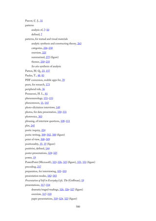 Pascoe, C. J., 31
patterns
analysis of, 7–10
defined, 7
patterns, for textual and visual materials
analytic synthesis and constructing theory, 263
categories, 226–230
overview, 225
summarized, 275 (figure)
themes, 230–235
See also synthesis of analysis
Patton, M. Q., 23, 157
Paulus, T., 48, 83
PDF conversion, mobile apps for, 70
peers, for research, 173
peripheral role, 36
Pezzarossi, H. L., 81
phenomenology, 151–153
phenomenon, 11, 143
photo-elicitation interviews, 149
photos, for data presentation, 330–331
photovoice, 303
phrasing, of interview questions, 108–111
plot, 245
poetic inquiry, 224
poetic writing, 300–302, 300 (figure)
point of view, 308–309
positionality, 35, 35 (figure)
positivist, defined, 144
poster presentations, 324–325
power, 19
PowerPoint (Microsoft), 323–326, 323 (figure), 331, 331 (figure)
precoding, 217
preparation, for interviewing, 101–103
presentation modes, 182–183
Presentation of Self in Everyday Life, The (Goffman), 19
presentations, 317–334
dramatic/staged readings, 326, 326–327 (figure)
overview, 317–318
paper presentations, 318–324, 323 (figure)
580
 