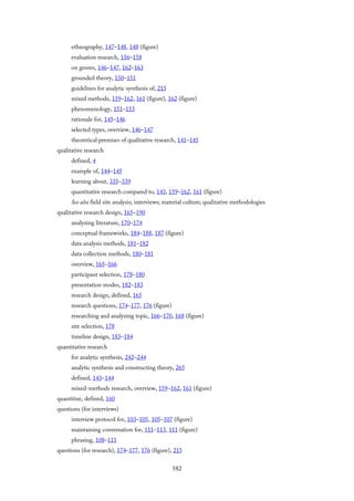 ethnography, 147–148, 148 (figure)
evaluation research, 156–158
on genres, 146–147, 162–163
grounded theory, 150–151
guidelines for analytic synthesis of, 215
mixed methods, 159–162, 161 (figure), 162 (figure)
phenomenology, 151–153
rationale for, 145–146
selected types, overview, 146–147
theoretical premises of qualitative research, 141–145
qualitative research
defined, 4
example of, 144–145
learning about, 335–339
quantitative research compared to, 143, 159–162, 161 (figure)
See also field site analysis; interviews; material culture; qualitative methodologies
qualitative research design, 165–190
analyzing literature, 170–174
conceptual frameworks, 184–188, 187 (figure)
data analysis methods, 181–182
data collection methods, 180–181
overview, 165–166
participant selection, 178–180
presentation modes, 182–183
research design, defined, 165
research questions, 174–177, 176 (figure)
researching and analyzing topic, 166–170, 168 (figure)
site selection, 178
timeline design, 183–184
quantitative research
for analytic synthesis, 242–244
analytic synthesis and constructing theory, 265
defined, 143–144
mixed-methods research, overview, 159–162, 161 (figure)
quantitize, defined, 160
questions (for interviews)
interview protocol for, 103–105, 105–107 (figure)
maintaining conversation for, 111–113, 111 (figure)
phrasing, 108–111
questions (for research), 174–177, 176 (figure), 215
582
 