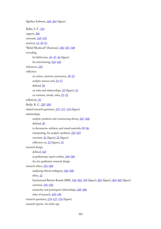 Quirkos Software, 269, 269 (figure)
Rallis, S. F., 156
rapport, 206
rationale, 169–170
reaction, 13, 50–51
“Rebel Manhood” (Eastman), 306–307, 308
recording
for field notes, 45–47, 46 (figure)
for interviewing, 102–103
references, 310
reflection
on action, reaction, interaction, 50–51
analytic memos and, 54–57
defined, 50
on roles and relationships, 52 (figure), 53
on routines, rituals, rules, 51–52
reflexivity, 50
Reilly, R. C., 287–289
related research questions, 175–177, 176 (figure)
relationships
analytic synthesis and constructing theory, 267–268
defined, 20
in documents, artifacts, and visual materials, 85–86
interpreting, for analytic synthesis, 255–257
overview, 21 (figure), 22 (figure)
reflection on, 52 (figure), 53
research design
defined, 165
as preliminary report outline, 304–306
See also qualitative research design
research ethics, 191–209
analyzing ethical ambiguity, 206–208
ethos, 21
Institutional Review Boards (IRB), 196–203, 199 (figure), 201 (figure), 204–205 (figure)
overview, 191–192
researcher and participant relationships, 205–206
rules of research, 192–196
research questions, 174–177, 176 (figure)
research reports. See write-ups
583
 