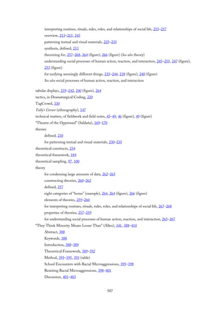 interpreting routines, rituals, rules, roles, and relationships of social life, 255–257
overview, 213–215, 245
patterning textual and visual materials, 225–235
synthesis, defined, 213
theorizing for, 257–268, 264 (figure), 266 (figure) (See also theory)
understanding social processes of human action, reaction, and interaction, 245–255, 247 (figure),
253 (figure)
for unifying seemingly different things, 235–244, 238 (figure), 240 (figure)
See also social processes of human action, reaction, and interaction
tabular displays, 239–242, 240 (figure), 264
tactics, in Dramaturgical Coding, 220
TagCrowd, 330
Tally’s Corner (ethnography), 147
technical matters, of fieldwork and field notes, 45–49, 46 (figure), 49 (figure)
“Theatre of the Oppressed” (Saldaña), 169–170
themes
defined, 230
for patterning textual and visual materials, 230–235
theoretical constructs, 234
theoretical framework, 184
theoretical sampling, 97, 100
theory
for condensing large amounts of data, 262–265
constructing theories, 260–262
defined, 257
eight categories of “home” (example), 264, 264 (figure), 266 (figure)
elements of theories, 259–260
for interpreting routines, rituals, rules, roles, and relationships of social life, 267–268
properties of theories, 257–259
for understanding social processes of human action, reaction, and interaction, 265–267
“They Think Minority Means Lesser Than” (Allen), 341, 388–410
Abstract, 388
Keywords, 388
Introduction, 388–389
Theoretical Framework, 389–392
Method, 393–395, 393 (table)
School Encounters with Racial Microaggressions, 395–398
Resisting Racial Microaggressions, 398–401
Discussion, 401–403
587
 