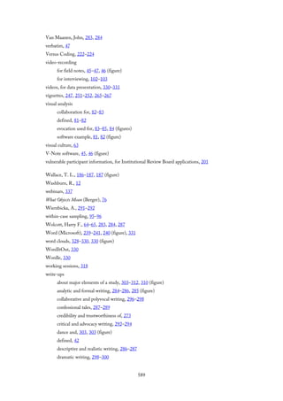 Van Maanen, John, 283, 284
verbatim, 47
Versus Coding, 222–224
video-recording
for field notes, 45–47, 46 (figure)
for interviewing, 102–103
videos, for data presentation, 330–331
vignettes, 247, 251–252, 265–267
visual analysis
collaboration for, 82–83
defined, 81–82
evocation used for, 83–85, 84 (figures)
software example, 81, 82 (figure)
visual culture, 63
V-Note software, 45, 46 (figure)
vulnerable participant information, for Institutional Review Board applications, 201
Wallace, T. L., 186–187, 187 (figure)
Washburn, R., 12
webinars, 337
What Objects Mean (Berger), 76
Wierzbicka, A., 291–292
within-case sampling, 95–96
Wolcott, Harry F., 64–65, 283, 284, 287
Word (Microsoft), 239–241, 240 (figure), 331
word clouds, 328–330, 330 (figure)
WordItOut, 330
Wordle, 330
working sessions, 318
write-ups
about major elements of a study, 303–312, 310 (figure)
analytic and formal writing, 284–286, 285 (figure)
collaborative and polyvocal writing, 296–298
confessional tales, 287–289
credibility and trustworthiness of, 273
critical and advocacy writing, 292–294
dance and, 303, 303 (figure)
defined, 42
descriptive and realistic writing, 286–287
dramatic writing, 298–300
589
 