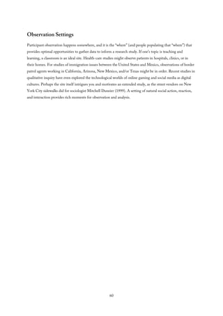Observation Settings
Participant observation happens somewhere, and it is the “where” (and people populating that “where”) that
provides optimal opportunities to gather data to inform a research study. If one’s topic is teaching and
learning, a classroom is an ideal site. Health-care studies might observe patients in hospitals, clinics, or in
their homes. For studies of immigration issues between the United States and Mexico, observations of border
patrol agents working in California, Arizona, New Mexico, and/or Texas might be in order. Recent studies in
qualitative inquiry have even explored the technological worlds of online gaming and social media as digital
cultures. Perhaps the site itself intrigues you and motivates an extended study, as the street vendors on New
York City sidewalks did for sociologist Mitchell Duneier (1999). A setting of natural social action, reaction,
and interaction provides rich moments for observation and analysis.
60
 