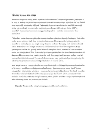 Finding a place and space
Sometimes the physical setting itself is important, and other times it’s the specific people who just happen to
be living or working in a particular setting that determines where researchers go. Regardless, first look for and
scout out possible locations for fieldwork. Fieldwork is the research act of observing social life in a specific
setting and recording it in some way for analytic reference. Being a fieldworker, or “in the field,” is a
researcher’s placement and immersion among particular people in a particular environment for close
examination.
Public places such as shopping malls and restaurants have large collections of people, but they are clustered in
smaller groups without a single focus of attention for everyone. These open-ended settings require the
researcher to continually scan and mingle among the crowd to observe the varying pools and flows of social
action. Ambient noise and multiple simultaneous conversations can also make listening difficult. Large
gatherings like concerts and sporting events, or smaller settings like offices, however, are close-ended with a
central and more purposeful focus for attention by the participants and are thus generally easier to observe and
document. However, some close-ended settings like small elementary school classrooms can have a myriad
number of activities to document. Fewer people does not always make participant observation easier, but the
collective or majority reactions to a central point of action are easier to take in.
Most people interact in a number of different settings. For example, a child’s social worlds usually include her
or his home, a school bus, several classrooms, a lunchroom, a playground, stores, streets, friends’ houses,
parks, perhaps extracurricular activities in a commercial gym or soccer field, and so on. One female researcher
observed and interviewed a female adolescent as a case study at the student’s school, a community center
where she took classes, and in the teenager’s bedroom, which gave the researcher a unique opportunity to look
at the furnishings, decor, and mementos she collected.
Figure 2.2 An open-ended setting has varying pools and flows of social action.
61
 