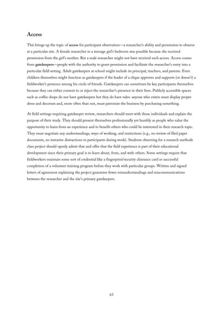 Access
This brings up the topic of access for participant observation—a researcher’s ability and permission to observe
at a particular site. A female researcher in a teenage girl’s bedroom was possible because she received
permission from the girl’s mother. But a male researcher might not have received such access. Access comes
from gatekeepers—people with the authority to grant permission and facilitate the researcher’s entry into a
particular field setting. Adult gatekeepers at school might include its principal, teachers, and parents. Even
children themselves might function as gatekeepers if the leader of a clique approves and supports (or doesn’t) a
fieldworker’s presence among his circle of friends. Gatekeepers can sometimes be key participants themselves
because they can either consent to or reject the researcher’s presence in their lives. Publicly accessible spaces
such as coffee shops do not have gatekeepers but they do have rules: anyone who enters must display proper
dress and decorum and, more often than not, must patronize the business by purchasing something.
At field settings requiring gatekeeper review, researchers should meet with those individuals and explain the
purpose of their study. They should present themselves professionally yet humbly as people who value the
opportunity to learn from an experience and to benefit others who could be interested in their research topic.
They must negotiate any understandings, ways of working, and restrictions (e.g., no review of filed paper
documents, no intrusive distractions to participants during work). Students observing for a research methods
class project should openly admit that and offer that the field experience is part of their educational
development since their primary goal is to learn about, from, and with others. Some settings require that
fieldworkers maintain some sort of credential like a fingerprint/security clearance card or successful
completion of a volunteer training program before they work with particular groups. Written and signed
letters of agreement explaining the project guarantee fewer misunderstandings and miscommunications
between the researcher and the site’s primary gatekeepers.
63
 