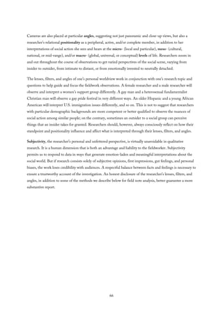 Cameras are also placed at particular angles, suggesting not just panoramic and close-up views, but also a
researcher’s relational positionality as a peripheral, active, and/or complete member, in addition to her
interpretations of social action she sees and hears at the micro- (local and particular), meso- (cultural,
national, or mid-range), and/or macro- (global, universal, or conceptual) levels of life. Researchers zoom in
and out throughout the course of observations to get varied perspectives of the social scene, varying from
insider to outsider, from intimate to distant, or from emotionally invested to neutrally detached.
The lenses, filters, and angles of one’s personal worldview work in conjunction with one’s research topic and
questions to help guide and focus the fieldwork observations. A female researcher and a male researcher will
observe and interpret a women’s support group differently. A gay man and a heterosexual fundamentalist
Christian man will observe a gay pride festival in very different ways. An older Hispanic and a young African
American will interpret U.S. immigration issues differently, and so on. This is not to suggest that researchers
with particular demographic backgrounds are more competent or better qualified to observe the nuances of
social action among similar people; on the contrary, sometimes an outsider to a social group can perceive
things that an insider takes for granted. Researchers should, however, always consciously reflect on how their
standpoint and positionality influence and affect what is interpreted through their lenses, filters, and angles.
Subjectivity, the researcher’s personal and unfettered perspective, is virtually unavoidable in qualitative
research. It is a human dimension that is both an advantage and liability to the fieldworker. Subjectivity
permits us to respond to data in ways that generate emotion-laden and meaningful interpretations about the
social world. But if research consists solely of subjective opinions, first impressions, gut feelings, and personal
biases, the work loses credibility with audiences. A respectful balance between facts and feelings is necessary to
ensure a trustworthy account of the investigation. An honest disclosure of the researcher’s lenses, filters, and
angles, in addition to some of the methods we describe below for field note analysis, better guarantee a more
substantive report.
66
 