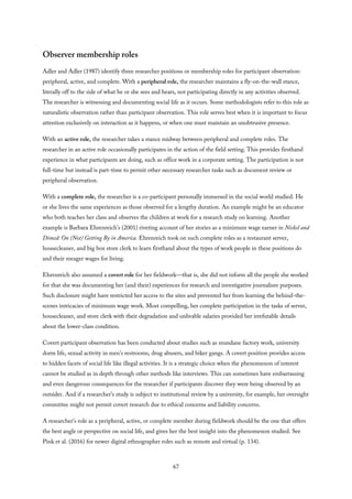 Observer membership roles
Adler and Adler (1987) identify three researcher positions or membership roles for participant observation:
peripheral, active, and complete. With a peripheral role, the researcher maintains a fly-on-the-wall stance,
literally off to the side of what he or she sees and hears, not participating directly in any activities observed.
The researcher is witnessing and documenting social life as it occurs. Some methodologists refer to this role as
naturalistic observation rather than participant observation. This role serves best when it is important to focus
attention exclusively on interaction as it happens, or when one must maintain an unobtrusive presence.
With an active role, the researcher takes a stance midway between peripheral and complete roles. The
researcher in an active role occasionally participates in the action of the field setting. This provides firsthand
experience in what participants are doing, such as office work in a corporate setting. The participation is not
full-time but instead is part-time to permit other necessary researcher tasks such as document review or
peripheral observation.
With a complete role, the researcher is a co-participant personally immersed in the social world studied. He
or she lives the same experiences as those observed for a lengthy duration. An example might be an educator
who both teaches her class and observes the children at work for a research study on learning. Another
example is Barbara Ehrenreich’s (2001) riveting account of her stories as a minimum wage earner in Nickel and
Dimed: On (Not) Getting By in America. Ehrenreich took on such complete roles as a restaurant server,
housecleaner, and big box store clerk to learn firsthand about the types of work people in these positions do
and their meager wages for living.
Ehrenreich also assumed a covert role for her fieldwork—that is, she did not inform all the people she worked
for that she was documenting her (and their) experiences for research and investigative journalism purposes.
Such disclosure might have restricted her access to the sites and prevented her from learning the behind-the-
scenes intricacies of minimum wage work. Most compelling, her complete participation in the tasks of server,
housecleaner, and store clerk with their degradation and unlivable salaries provided her irrefutable details
about the lower-class condition.
Covert participant observation has been conducted about studies such as mundane factory work, university
dorm life, sexual activity in men’s restrooms, drug abusers, and biker gangs. A covert position provides access
to hidden facets of social life like illegal activities. It is a strategic choice when the phenomenon of interest
cannot be studied as in depth through other methods like interviews. This can sometimes have embarrassing
and even dangerous consequences for the researcher if participants discover they were being observed by an
outsider. And if a researcher’s study is subject to institutional review by a university, for example, her oversight
committee might not permit covert research due to ethical concerns and liability concerns.
A researcher’s role as a peripheral, active, or complete member during fieldwork should be the one that offers
the best angle or perspective on social life, and gives her the best insight into the phenomenon studied. See
Pink et al. (2016) for newer digital ethnographer roles such as remote and virtual (p. 134).
67
 