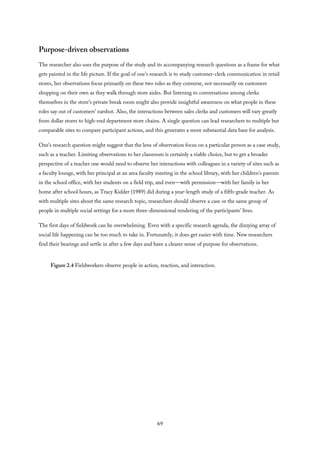 Purpose-driven observations
The researcher also uses the purpose of the study and its accompanying research questions as a frame for what
gets painted in the life picture. If the goal of one’s research is to study customer-clerk communication in retail
stores, her observations focus primarily on these two roles as they converse, not necessarily on customers
shopping on their own as they walk through store aisles. But listening to conversations among clerks
themselves in the store’s private break room might also provide insightful awareness on what people in these
roles say out of customers’ earshot. Also, the interactions between sales clerks and customers will vary greatly
from dollar stores to high-end department store chains. A single question can lead researchers to multiple but
comparable sites to compare participant actions, and this generates a more substantial data base for analysis.
One’s research question might suggest that the lens of observation focus on a particular person as a case study,
such as a teacher. Limiting observations to her classroom is certainly a viable choice, but to get a broader
perspective of a teacher one would need to observe her interactions with colleagues in a variety of sites such as
a faculty lounge, with her principal at an area faculty meeting in the school library, with her children’s parents
in the school office, with her students on a field trip, and even—with permission—with her family in her
home after school hours, as Tracy Kidder (1989) did during a year-length study of a fifth-grade teacher. As
with multiple sites about the same research topic, researchers should observe a case or the same group of
people in multiple social settings for a more three-dimensional rendering of the participants’ lives.
The first days of fieldwork can be overwhelming. Even with a specific research agenda, the dizzying array of
social life happening can be too much to take in. Fortunately, it does get easier with time. New researchers
find their bearings and settle in after a few days and have a clearer sense of purpose for observations.
Figure 2.4 Fieldworkers observe people in action, reaction, and interaction.
69
 