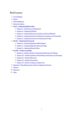 Brief Contents
1. List of Displays
2. Preface
3. Acknowledgments
4. About the Authors
5. Part I— Analyzing Qualitative Data
1. Chapter 1— Introduction: Analyzing Life
2. Chapter 2— Analyzing Field Sites
3. Chapter 3— Analyzing Documents, Artifacts, and Visual Materials
4. Chapter 4— Analyzing Interviews: Preparing, Conducting, and Transcribing
5. Chapter 5— Analyzing Interviews: Condensing and Coding
6. Part II— Analyzing the Framework
1. Chapter 6— Analyzing Qualitative Methodologies
2. Chapter 7— Analyzing Qualitative Research Design
3. Chapter 8— Analyzing Research Ethics
7. Part III— Analytic Assemblage
1. Chapter 9— Analytic Synthesis: Condensing, Patterning, and Unifying
2. Chapter 10— Analytic Synthesis: Understanding, Interpreting, and Theorizing
3. Chapter 11— Analytic Write-Ups
4. Chapter 12— Analytic Presentations
5. Chapter 13— Closure: Leading an Analytic Life
8. Appendix—Three Representative Articles in Qualitative Research
9. Glossary
10. References
11. Index
7
 