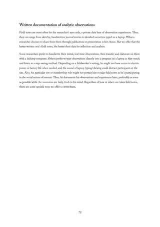 Written documentation of analytic observations
Field notes are most often for the researcher’s eyes only, a private data base of observation experiences. Thus,
they can range from sketchy, handwritten journal entries to detailed narratives typed on a laptop. What a
researcher chooses to share from them through publication or presentation is her choice. But we offer that the
better written one’s field notes, the better their data for reflection and analysis.
Some researchers prefer to handwrite their initial, real-time observations, then transfer and elaborate on them
with a desktop computer. Others prefer to type observations directly into a program on a laptop as they watch
and listen as a step-saving method. Depending on a fieldworker’s setting, he might not have access to electric
power or battery life when needed, and the sound of laptop typing/clicking could distract participants at the
site. Also, his particular site or membership role might not permit him to take field notes as he’s participating
in the social action of interest. Thus, he documents his observations and experiences later, preferably as soon
as possible while the memories are fairly fresh in his mind. Regardless of how or when one takes field notes,
there are some specific ways we offer to write them.
72
 