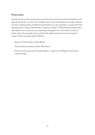 Front matter
Document the day and date, specific location of the observations, and start and end time of fieldwork at the
beginning of each day’s or section’s notes. Though it will come after the observations and analytic reflections
have been conducted, caption or headline the specific field note set with a descriptive or evocative title: “First
Day Observations,” “Having a Bad Hair Day,” “A Glimmer of Hope,” or “What Was He Thinking?” Most
often helpful to also note are any necessary participant demographics such as the number of males and
females, ethnic ratios, age ranges, and so on if those data might be pertinent to the research agenda or
analysis. A field note heading might look like this:
January 21, 2014 (Tuesday)—“Group Murals”
Escobar School, Art Classroom/Studio, 9:00–9:40 a.m.
Period 2 Art Class (Carol and 22 3rd grade children—13 girls, 9 boys, all Hispanic [2 boys absent
today for testing])
73
 