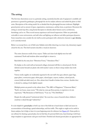 The setting
The first time observations occur in a particular setting, narratively describe and, if equipment is available and
permission is granted by gatekeepers, photograph the site for analytic reference and embed the photo in field
notes. Descriptions of the setting needn’t be so detailed that the photograph becomes irrelevant. Highlight
general points such as amount of space, organization, maintenance, and key items, as pertinent. Document the
setting in neutral ways first, using factual descriptors to identify salient features such as architecture,
furnishings, and so on. Then record sensory experiences and visceral impressions. Odors are particularly
noticeable in some environments, and wall colors and lighting can influence and affect participant dynamics.
Some researchers even consider the site itself an active participant with a distinctive character or geo-identity,
as it’s currently termed.
Below is an excerpt from a set of field notes Saldaña took while observing at an inner-city, elementary magnet
school for the arts. This brief narrative describes a visual art classroom:
The entire classroom smells of wax crayons. Tables and chairs look slightly worn but well
maintained. North wall windows allow natural light to stream in.
Rack labels by the entry door: “Detention Forms,” “Attendance Files.”
On display on the south wall are laminated collages, laminated still lifes in colored pencil. On the
shelved counter beneath are plastic tubs with teachers’ names on them to keep student class work
together.
Various media supplies are moderately organized in the east wall’s four gray cabinets: paper bags,
paper plates, construction paper, white paper, colored paper, crayons, markers, colored pencils,
scissors [child and adult sizes], etc. One cabinet door’s handle is broken from overuse. Another door
is dented in, making it look slightly warped.
Multiple posters are posted on the cabinet doors: “The ABCs of Happiness,” “Classroom Rules,”
“Earth: one house, many rooms,” “De todas las cosas que llevas prestas, tu expresion es la más
importante,” “My Declaration of Self Esteem,” “I am me,” “Fire Drill Rules.”
Despite the walls painted “institutional white,” the room has a sense of warmth where children’s
creativity is valued through “ordered fun.”
It is also helpful if a ground plan or bird’s-eye view of the field site is hand-drawn to label and assess its
accommodation of furnishings, spatial relationships, and foot traffic. This might or might not be useful in
future analyses, but it helps to have it in your beginning notes for reference (see Figure 2.5). Some prefer to
use software for drawing a ground plan, but we find that, for personal field notes, hand drawing it with basic
shape templates to approximate scale goes much faster. Finished and cleaned ground plans are appropriate for
74
 