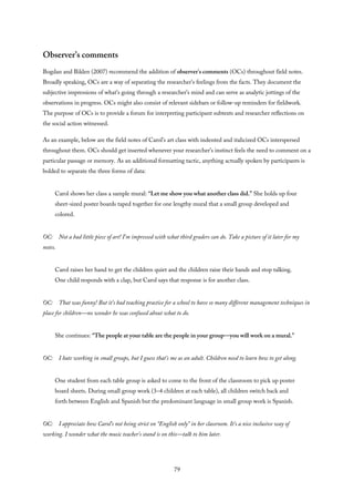 Observer’s comments
Bogdan and Biklen (2007) recommend the addition of observer’s comments (OCs) throughout field notes.
Broadly speaking, OCs are a way of separating the researcher’s feelings from the facts. They document the
subjective impressions of what’s going through a researcher’s mind and can serve as analytic jottings of the
observations in progress. OCs might also consist of relevant sidebars or follow-up reminders for fieldwork.
The purpose of OCs is to provide a forum for interpreting participant subtexts and researcher reflections on
the social action witnessed.
As an example, below are the field notes of Carol’s art class with indented and italicized OCs interspersed
throughout them. OCs should get inserted whenever your researcher’s instinct feels the need to comment on a
particular passage or memory. As an additional formatting tactic, anything actually spoken by participants is
bolded to separate the three forms of data:
Carol shows her class a sample mural: “Let me show you what another class did.” She holds up four
sheet-sized poster boards taped together for one lengthy mural that a small group developed and
colored.
OC: Not a bad little piece of art! I’m impressed with what third graders can do. Take a picture of it later for my
notes.
Carol raises her hand to get the children quiet and the children raise their hands and stop talking.
One child responds with a clap, but Carol says that response is for another class.
OC: That was funny! But it’s bad teaching practice for a school to have so many different management techniques in
place for children—no wonder he was confused about what to do.
She continues: “The people at your table are the people in your group—you will work on a mural.”
OC: I hate working in small groups, but I guess that’s me as an adult. Children need to learn how to get along.
One student from each table group is asked to come to the front of the classroom to pick up poster
board sheets. During small group work (3–4 children at each table), all children switch back and
forth between English and Spanish but the predominant language in small group work is Spanish.
OC: I appreciate how Carol’s not being strict on “English only” in her classroom. It’s a nice inclusive way of
working. I wonder what the music teacher’s stand is on this—talk to him later.
79
 