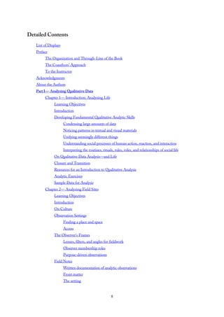 Detailed Contents
List of Displays
Preface
The Organization and Through-Line of the Book
The Coauthors’ Approach
To the Instructor
Acknowledgments
About the Authors
Part I— Analyzing Qualitative Data
Chapter 1— Introduction: Analyzing Life
Learning Objectives
Introduction
Developing Fundamental Qualitative Analytic Skills
Condensing large amounts of data
Noticing patterns in textual and visual materials
Unifying seemingly different things
Understanding social processes of human action, reaction, and interaction
Interpreting the routines, rituals, rules, roles, and relationships of social life
On Qualitative Data Analysis—and Life
Closure and Transition
Resources for an Introduction to Qualitative Analysis
Analytic Exercises
Sample Data for Analysis
Chapter 2— Analyzing Field Sites
Learning Objectives
Introduction
On Culture
Observation Settings
Finding a place and space
Access
The Observer’s Frames
Lenses, filters, and angles for fieldwork
Observer membership roles
Purpose-driven observations
Field Notes
Written documentation of analytic observations
Front matter
The setting
8
 