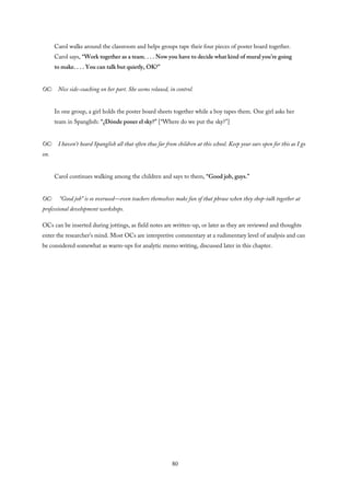 Carol walks around the classroom and helps groups tape their four pieces of poster board together.
Carol says, “Work together as a team. . . . Now you have to decide what kind of mural you’re going
to make. . . . You can talk but quietly, OK?”
OC: Nice side-coaching on her part. She seems relaxed, in control.
In one group, a girl holds the poster board sheets together while a boy tapes them. One girl asks her
team in Spanglish: “¿Dónde poner el sky?” [“Where do we put the sky?”]
OC: I haven’t heard Spanglish all that often thus far from children at this school. Keep your ears open for this as I go
on.
Carol continues walking among the children and says to them, “Good job, guys.”
OC: “Good job” is so overused—even teachers themselves make fun of that phrase when they shop-talk together at
professional development workshops.
OCs can be inserted during jottings, as field notes are written-up, or later as they are reviewed and thoughts
enter the researcher’s mind. Most OCs are interpretive commentary at a rudimentary level of analysis and can
be considered somewhat as warm-ups for analytic memo writing, discussed later in this chapter.
80
 
