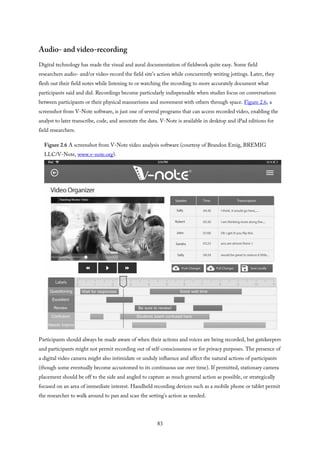 Audio- and video-recording
Digital technology has made the visual and aural documentation of fieldwork quite easy. Some field
researchers audio- and/or video-record the field site’s action while concurrently writing jottings. Later, they
flesh out their field notes while listening to or watching the recording to more accurately document what
participants said and did. Recordings become particularly indispensable when studies focus on conversations
between participants or their physical mannerisms and movement with others through space. Figure 2.6, a
screenshot from V-Note software, is just one of several programs that can access recorded video, enabling the
analyst to later transcribe, code, and annotate the data. V-Note is available in desktop and iPad editions for
field researchers.
Figure 2.6 A screenshot from V-Note video analysis software (courtesy of Brandon Emig, BREMIG
LLC/V-Note, www.v-note.org).
Participants should always be made aware of when their actions and voices are being recorded, but gatekeepers
and participants might not permit recording out of self-consciousness or for privacy purposes. The presence of
a digital video camera might also intimidate or unduly influence and affect the natural actions of participants
(though some eventually become accustomed to its continuous use over time). If permitted, stationary camera
placement should be off to the side and angled to capture as much general action as possible, or strategically
focused on an area of immediate interest. Handheld recording devices such as a mobile phone or tablet permit
the researcher to walk around to pan and scan the setting’s action as needed.
83
 
