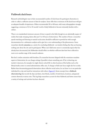 Fieldwork clock hours
Research methodologists vary in their recommended number of clock hours for participant observation in
order to collect a sufficient amount of data for analysis. Some offer that a minimum of 20 clock hours will give
an adequate breadth of experiences. Others recommended 30 to 40 hours, with many ethnographers strongly
suggesting a minimum of 12 to 18 months’ worth of daily fieldwork to become intimately familiar with a
culture.
There is no standardized minimum amount of time to spend in the field, though we are admittedly suspect of
studies that make sweeping claims after just 5 to 10 hours of observations. The number of hours a researcher
spends watching and listening to natural social action should be sufficient to provide her with enough
documentation for a substantive analysis and to give her a core understanding of the phenomenon. Some
researchers identify saturation as a metric for concluding fieldwork—an intuitive feeling that they are learning
nothing new about the site and its participants. When one’s field notes seem to consistently repeat what has
already been documented, the fieldworker should reflect on whether sufficient data have been collected to
move on to another stage of the research endeavor.
But don’t confuse saturation with boredom. If a researcher becomes fatigued with the sometimes mundane
aspects of observation, he can change settings if possible to learn something new. If he is observing one
teacher’s classroom, for example, he might observe school life in other locations of the facility such as the
library/media center or central administration office area. A change in field note focus might also be in order.
Rather than documenting general observations about collective social action, he can hone in on one particular
individual for a day and track her interactions with others. Figure 2.7 shows excerpts from a fieldwork
observation log that records the days and dates, time blocks, number of clock hours, locations, and general
content observed at various sites. This log helps researchers account for their fieldwork and better ensure that
a variety of settings and activities has been observed.
85
 