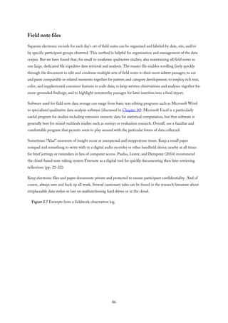 Field note files
Separate electronic records for each day’s set of field notes can be organized and labeled by date, site, and/or
by specific participant groups observed. This method is helpful for organization and management of the data
corpus. But we have found that, for small to moderate qualitative studies, also maintaining all field notes in
one large, dedicated file expedites data retrieval and analysis. The master file enables scrolling fairly quickly
through the document to edit and condense multiple sets of field notes to their most salient passages; to cut
and paste comparable or related moments together for pattern and category development; to employ rich text,
color, and supplemental comment features to code data; to keep written observations and analyses together for
more-grounded findings; and to highlight noteworthy passages for later insertion into a final report.
Software used for field note data storage can range from basic text editing programs such as Microsoft Word
to specialized qualitative data analysis software (discussed in Chapter 10). Microsoft Excel is a particularly
useful program for studies including extensive numeric data for statistical computation, but that software is
generally best for mixed-methods studies such as surveys or evaluation research. Overall, use a familiar and
comfortable program that permits users to play around with the particular forms of data collected.
Sometimes “Aha!” moments of insight occur at unexpected and inopportune times. Keep a small paper
notepad and something to write with or a digital audio recorder or other handheld device nearby at all times
for brief jottings or reminders in lieu of computer access. Paulus, Lester, and Dempster (2014) recommend
the cloud-based note-taking system Evernote as a digital tool for quickly documenting then later retrieving
reflections (pp. 21–22).
Keep electronic files and paper documents private and protected to ensure participant confidentiality. And of
course, always save and back up all work. Several cautionary tales can be found in the research literature about
irreplaceable data stolen or lost on malfunctioning hard drives or in the cloud.
Figure 2.7 Excerpts from a fieldwork observation log.
86
 