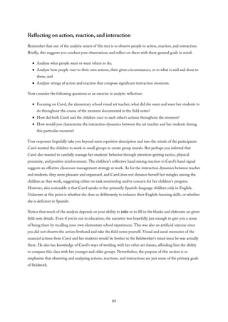 Reflecting on action, reaction, and interaction
Remember that one of the analytic tenets of this text is to observe people in action, reaction, and interaction.
Briefly, this suggests you conduct your observations and reflect on them with these general goals in mind:
Analyze what people want or want others to do;
Analyze how people react to their own actions, their given circumstances, or to what is said and done to
them; and
Analyze strings of action and reaction that compose significant interaction moments.
Now consider the following questions as an exercise in analytic reflection:
Focusing on Carol, the elementary school visual art teacher, what did she want and want her students to
do throughout the course of the moment documented in the field notes?
How did both Carol and the children react to each other’s actions throughout the moment?
How would you characterize the interaction dynamics between the art teacher and her students during
this particular moment?
Your responses hopefully take you beyond mere repetitive description and into the minds of the participants.
Carol wanted the children to work in small groups to create group murals. But perhaps you inferred that
Carol also wanted to carefully manage her students’ behavior through attention-getting tactics, physical
proximity, and positive reinforcement. The children’s collective hand raising reaction to Carol’s hand signal
suggests an effective classroom management strategy at work. As for the interaction dynamics between teacher
and students, they seem pleasant and organized, and Carol does not distance herself but mingles among the
children as they work, suggesting either on-task monitoring and/or concern for her children’s progress.
However, also noticeable is that Carol speaks to her primarily Spanish-language children only in English.
Unknown at this point is whether she does so deliberately to enhance their English-learning skills, or whether
she is deficient in Spanish.
Notice that much of the analysis depends on your ability to infer or to fill in the blanks and elaborate on given
field note details. Even if you’re not in education, the narrative was hopefully just enough to give you a sense
of being there by recalling your own elementary school experiences. This was also an artificial exercise since
you did not observe the action firsthand and take the field notes yourself. Visual and aural memories of the
nuanced actions from Carol and her students would be fresher in the fieldworker’s mind since he was actually
there. He also has knowledge of Carol’s ways of working with her other art classes, affording him the ability
to compare this class with her younger and older groups. Nevertheless, the purpose of this section is to
emphasize that observing and analyzing actions, reactions, and interactions are just some of the primary goals
of fieldwork.
89
 