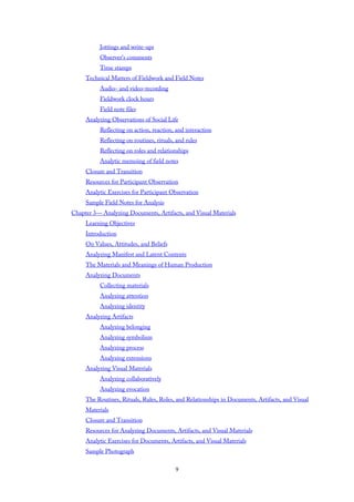 Jottings and write-ups
Observer’s comments
Time stamps
Technical Matters of Fieldwork and Field Notes
Audio- and video-recording
Fieldwork clock hours
Field note files
Analyzing Observations of Social Life
Reflecting on action, reaction, and interaction
Reflecting on routines, rituals, and rules
Reflecting on roles and relationships
Analytic memoing of field notes
Closure and Transition
Resources for Participant Observation
Analytic Exercises for Participant Observation
Sample Field Notes for Analysis
Chapter 3— Analyzing Documents, Artifacts, and Visual Materials
Learning Objectives
Introduction
On Values, Attitudes, and Beliefs
Analyzing Manifest and Latent Contents
The Materials and Meanings of Human Production
Analyzing Documents
Collecting materials
Analyzing attention
Analyzing identity
Analyzing Artifacts
Analyzing belonging
Analyzing symbolism
Analyzing process
Analyzing extensions
Analyzing Visual Materials
Analyzing collaboratively
Analyzing evocation
The Routines, Rituals, Rules, Roles, and Relationships in Documents, Artifacts, and Visual
Materials
Closure and Transition
Resources for Analyzing Documents, Artifacts, and Visual Materials
Analytic Exercises for Documents, Artifacts, and Visual Materials
Sample Photograph
9
 