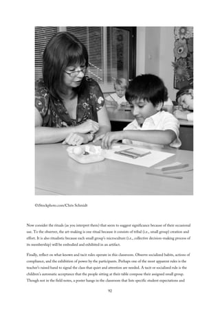 ©iStockphoto.com/Chris Schmidt
Now consider the rituals (as you interpret them) that seem to suggest significance because of their occasional
use. To the observer, the art-making is one ritual because it consists of tribal (i.e., small group) creation and
effort. It is also ritualistic because each small group’s microculture (i.e., collective decision-making process of
its membership) will be embodied and exhibited in an artifact.
Finally, reflect on what known and tacit rules operate in this classroom. Observe socialized habits, actions of
compliance, and the exhibition of power by the participants. Perhaps one of the most apparent rules is the
teacher’s raised hand to signal the class that quiet and attention are needed. A tacit or socialized rule is the
children’s automatic acceptance that the people sitting at their table compose their assigned small group.
Though not in the field notes, a poster hangs in the classroom that lists specific student expectations and
92
 