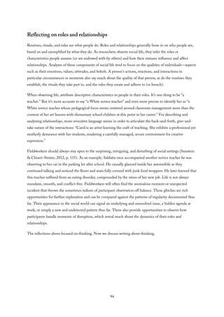 Reflecting on roles and relationships
Routines, rituals, and rules are what people do. Roles and relationships generally hone in on who people are,
based on and exemplified by what they do. As researchers observe social life, they infer the roles or
characteristics people assume (or are endowed with by others) and how their statuses influence and affect
relationships. Analyses of these components of social life tend to focus on the qualities of individuals—aspects
such as their emotions, values, attitudes, and beliefs. A person’s actions, reactions, and interactions in
particular circumstances or moments also say much about the quality of that person, as do the routines they
establish, the rituals they take part in, and the rules they create and adhere to (or breach).
When observing life, attribute descriptive characteristics to people in their roles. It’s one thing to be “a
teacher.” But it’s more accurate to say “a White novice teacher” and even more precise to identify her as “a
White novice teacher whose pedagogical focus seems centered around classroom management more than the
content of her art lessons with elementary school children at this point in her career.” For describing and
analyzing relationships, more-evocative language seems in order to articulate the back-and-forth, give-and-
take nature of the interactions: “Carol is an artist learning the craft of teaching. She exhibits a professional yet
motherly demeanor with her students, rendering a carefully managed, secure environment for creative
expression.”
Fieldworkers should always stay open to the surprising, intriguing, and disturbing of social settings (Sunstein
& Chiseri-Strater, 2012, p. 115). As an example, Saldaña once accompanied another novice teacher he was
observing to her car in the parking lot after school. He casually glanced inside her automobile as they
continued talking and noticed the floors and seats fully covered with junk food wrappers. He later learned that
this teacher suffered from an eating disorder, compounded by the stress of her new job. Life is not always
mundane, smooth, and conflict-free. Fieldworkers will often find the anomalous moment or unexpected
incident that throws the sometimes tedium of participant observation off balance. These glitches are rich
opportunities for further exploration and can be compared against the patterns of regularity documented thus
far. Their appearance in the social world can signal an underlying and unresolved issue, a hidden agenda at
work, or simply a new and undetected pattern thus far. These also provide opportunities to observe how
participants handle moments of disruption, which reveal much about the dynamics of their roles and
relationships.
The reflections above focused on thinking. Now we discuss writing about thinking.
94
 