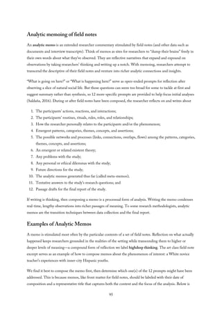 Analytic memoing of field notes
An analytic memo is an extended researcher commentary stimulated by field notes (and other data such as
documents and interview transcripts). Think of memos as sites for researchers to “dump their brains” freely in
their own words about what they’ve observed. They are reflective narratives that expand and expound on
observations by taking researchers’ thinking and writing up a notch. With memoing, researchers attempt to
transcend the descriptive of their field notes and venture into richer analytic connections and insights.
“What is going on here?” or “What is happening here?” serve as open-ended prompts for reflection after
observing a slice of natural social life. But those questions can seem too broad for some to tackle at first and
suggest summary rather than synthesis, so 12 more-specific prompts are provided to help focus initial analyses
(Saldaña, 2016). During or after field notes have been composed, the researcher reflects on and writes about
1. The participants’ actions, reactions, and interactions;
2. The participants’ routines, rituals, rules, roles, and relationships;
3. How the researcher personally relates to the participants and/or the phenomenon;
4. Emergent patterns, categories, themes, concepts, and assertions;
5. The possible networks and processes (links, connections, overlaps, flows) among the patterns, categories,
themes, concepts, and assertions;
6. An emergent or related existent theory;
7. Any problems with the study;
8. Any personal or ethical dilemmas with the study;
9. Future directions for the study;
10. The analytic memos generated thus far (called meta-memos);
11. Tentative answers to the study’s research questions; and
12. Passage drafts for the final report of the study.
If writing is thinking, then composing a memo is a processual form of analysis. Writing the memo condenses
real-time, lengthy observations into richer passages of meaning. To some research methodologists, analytic
memos are the transition techniques between data collection and the final report.
Examples of Analytic Memos
A memo is stimulated most often by the particular contents of a set of field notes. Reflection on what actually
happened keeps researchers grounded in the realities of the setting while transcending them to higher or
deeper levels of meaning—a compound form of reflection we label highdeep thinking. The art class field note
excerpt serves as an example of how to compose memos about the phenomenon of interest: a White novice
teacher’s experiences with inner-city Hispanic youths.
We find it best to compose the memo first, then determine which one(s) of the 12 prompts might have been
addressed. This is because memos, like front matter for field notes, should be labeled with their date of
composition and a representative title that captures both the content and the focus of the analysis. Below is
95
 