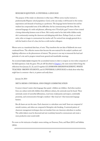 RESEARCH QUESTION: A UNIVERSAL LANGUAGE
The purpose of this study is to determine in what ways a White novice teacher instructs a
predominantly Hispanic school population. Carol, as the case study, is still focused on the routine
expectations and demands of teaching as a profession. The language barrier between her and her
students has compounded some of the difficulties she has communicating with them. But the
universal language of a smile and pleasant, affirming voice (“Good job, guys”) seems to have created
a loving relationship between most of them. She’s rarely seated at her desk while children work;
she’s continuously roaming the classroom and dialoguing with them. Perhaps Carol, as a visual
artist, relies on images to communicate her teacher self. I’ve noticed how strongly gestural she is
with her hands in front of a class, but less so with teacher colleagues.
Memos serve as a transitional data base, of sorts. They transform the raw data of fieldwork into more
condensed forms. The collective memos then become the new material for the analyst’s synthesis and
highdeep reflections on the phenomenon of interest. The process is one way to transcend the local and
particular of a site and to progress toward more general and transferable meanings.
An occasional meta-memo integrates the accumulated memos to date to compose an even richer composite of
the field experience. Like the game Three for All! described in Chapter 1, the meta-memo below brings the
reflections from January 21, 22, and 23 together (CLASSROOM (MIS)MANAGEMENT, WHITE
TEACHER / BROWN STUDENTS, and A UNIVERSAL LANGUAGE) to think about what they
might have in common—that is, to pattern and unify them:
January 24, 2014
META-MEMO: UNIVERSAL AND UNIQUE COMMUNICATION
It seems it doesn’t matter what language they speak—children are children. And when teachers
from one culture work with children from different cultures, the universals must be found. These
universals consist of nonverbal affirmations, vocal tones of pleasantry and respect, comfortable
proximity, and communication through a medium—like visual art—that transcends language
barriers.
But all classes are not the same. Each classroom is a subculture unto itself. Some are composed of
smooth routines, and others are composed of disruptive rule-breaking. A universal pattern of
classroom management techniques does not translate from one classroom subculture to another.
The subtle dialects must be discerned and new vocabulary learned to communicate and create a
more productive mini-social world.
For more on the intricacies of analytic memo writing, see Emerson, Fretz, and Shaw (2011) and Saldaña
(2016).
97
 