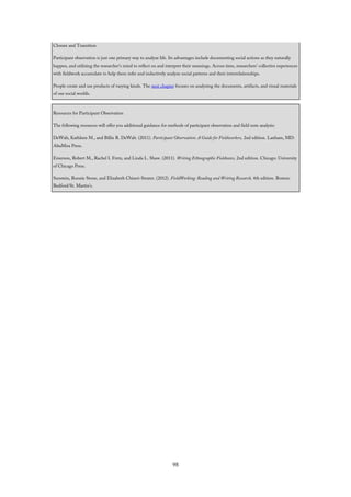 Closure and Transition
Participant observation is just one primary way to analyze life. Its advantages include documenting social actions as they naturally
happen, and utilizing the researcher’s mind to reflect on and interpret their meanings. Across time, researchers’ collective experiences
with fieldwork accumulate to help them infer and inductively analyze social patterns and their interrelationships.
People create and use products of varying kinds. The next chapter focuses on analyzing the documents, artifacts, and visual materials
of our social worlds.
Resources for Participant Observation
The following resources will offer you additional guidance for methods of participant observation and field note analysis:
DeWalt, Kathleen M., and Billie R. DeWalt. (2011). Participant Observation: A Guide for Fieldworkers, 2nd edition. Lanham, MD:
AltaMira Press.
Emerson, Robert M., Rachel I. Fretz, and Linda L. Shaw. (2011). Writing Ethnographic Fieldnotes, 2nd edition. Chicago: University
of Chicago Press.
Sunstein, Bonnie Stone, and Elizabeth Chiseri-Strater. (2012). FieldWorking: Reading and Writing Research, 4th edition. Boston:
Bedford/St. Martin’s.
98
 