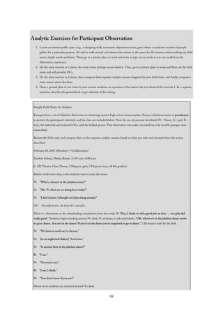 Analytic Exercises for Participant Observation
1. Locate an interior public space (e.g., a shopping mall, restaurant, department store, gym) where a moderate number of people
gather for a particular purpose. Sit and/or walk around and observe the actions in the space for 20 minutes without taking any field
notes; simply watch and listen. Then, go to a private place to work and write or type out as much as you can recall from the
observation experience.
2. Do the same exercise as 1 above, but write down jottings as you observe. Then, go to a private place to work and flesh out the field
notes and add periodic OCs.
3. Do the same exercise as 2 above, then compose three separate analytic memos triggered by your field notes, and finally compose a
meta-memo about the three.
4. Draw a ground plan of one room in your current residence or a portion of the indoor site you observed for exercise 1. In a separate
narrative, describe the general look or geo-identity of the setting.
Sample Field Notes for Analysis
Excerpts from a set of Saldaña’s field notes on observing a junior high school drama teacher, Nancy (a fictitious name or pseudonym
to protect the participant’s identity), and her class are included below. Note the use of personal shorthand (N = Nancy, G = girl, B =
boy), the italicized and indented OCs, and the bolded quotes. This observation was audio-recorded but only notable passages were
transcribed.
Review the field notes and compose three to five separate analytic memos based on what you infer and interpret from the action
described.
February 28, 2005 (Monday)—“Collaboration”
Escobar School, Drama Room, 11:50 a.m.–1:00 p.m.
Jr. HS Theatre Class (Nancy, 9 Hispanic girls, 5 Hispanic boys, all 8th graders)
Before 12:00 noon class, a few students start to enter the room.
N: “Who’s a dancer in the jukebox scene?”
G: “Ms. N. what are we doing here today?”
N: “I don’t know, I thought we’d just hang around.”
OC: Friendly banter, the kind she’s noted for.
There is a discussion on the cheerleading competition from last week. N: “Hey, I think we did a good job on that . . . our girls did
really good.” Students begin standing around N’s desk. N continues to ask individuals, “OK, whoever’s in the jukebox dance needs
to go to dance. Are you in the dance? If you’re in the dance you’re supposed to go to dance.” 2 Bs bounce balls by the desk.
N: “We have to work on La llorona.”
G: [in an anglicized dialect] “La horona.”
N: “Is anyone here in the jukebox dance?”
B: “I am.”
N: “No you’re not.”
B: “I am, I think.”
N: “You don’t know if you are?”
About seven students are clustered around N’s desk.
99
 