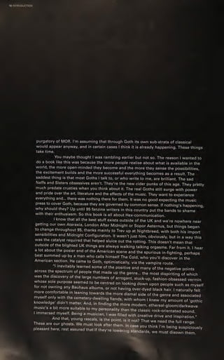 10 INTRODUCTION
purgatory of MOR. I'm assuming that through Goth its own sub-strata of classical
would appear anyway, and in certain cases | think it is already happening. These things
take time.
You maybe thought | was rambling earlier but not so. The reason | wanted to
do a book like this was because the more people realise about what is available in the
world, the more open-minded they become and the more they sense the possibilities,
the excitement builds and the more successful everything becomes as a result. The
- saddest thing is that most Goths | talk to, or who write to me, are brilliant. The sad
Neffs and Sisters obsessives aren't. They're the new cider punks of this age. They pretty
much predate crusties when you think about it. The real Goths still surge with power
and pride over the art, literature and the effects of the music. They want to experience
everything and... there was nothing there for them. It was no good expecting the music
press to cover Goth, because they are governed by common sense. If nothing's happening,
why should they? Up until 95 fanzine writers in this country put the bands to shame
with their enthusiasm. So this book is all about Hex-communication.
| know that all the best stuff exists outside of the UK and we're nowhere near
getting our own Ataraxia, London After Midnight or Sopor Aeternus, but things began
to change throughout 95, thanks mainly to Trev up at Nightbreed, with both his import
sensibilities and Midnight Configuration. It wasn't just him, obviously, but in a way this
was the catalyst required that helped sluice out the rotting. This doesn't-mean that
outside of the blighted UK things are always walking talking orgasms. Far from it. | hear
a lot about the posier end of the American scene and the spurious in-fighting, perhaps
best summed up by a man who calls himself The Cold, who you'll discover in the
American section. He came to Goth, optimistically, via the vampire route.
“lL inevitably learned some of the positive and many of the negative points
across the spectrum of people that made up the genre... the most dispiriting of which
was the discovery of the large numbers of arrogant, stuck-up, fashion-obsessed vermin
whose sole purpose seemed to be centred on looking down upon people such as myself
for not owning any Bauhaus albums, or not having over-dyed black hair. | naturally felt
more comfortable in leaning towards the more dismal side of the genre and associated
myself only with the cemetery-dwelling fiends, with whom | knew my amount of ‘gothic
knowledge’ didn't matter. And, in finding the more modern, ethereal-gloom/darkwave
music's a bit more suitable to my personality than the classic rock-orientated sound,
| immersed myself. Being a musician, | was filled with creative drive and inspiration."
And that, young rascals, is the point, is it not? That we need the full range.
These are our ghosts. We must look after them. In case you think I'm being suspiciously
pleasant here, rest assured that If they're lower lg Standards, we must disown them.
 