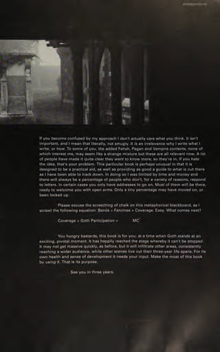 ~ |NTRODUCTION 11.
ee
If you become confused by my approach | don't actually care what you think. It isn't
important, and | mean that literally, not smugly. It is an irrelevance why | write what |
write, or how. To some of you, the added Fetish, Pagan and Vampire contents, none of
which interest me, may seem like a strange mixture but these are all relevant now. A lot
of people have made it quite clear they want to know more, so they're in. If you hate
the idea, that's your problem. This particular book is perhaps unusual in that it is
designed to be a practical aid, as well as providing as good a guide to what is out there
as | have been able to track down. In doing so | was limited by time and money and
there will always be a percentage of people who don't, for a variety of reasons, respond
to letters. In certain cases you only have addresses to go on. Most of them will be there,
ready to welcome you with open arms. Only a tiny percentage may have moved on, or
been locked up.
Please excuse the screeching of chalk on this metaphorical blackboard, as |
scrawl the following equation: Bands + Fanzines = Coverage. Easy. What comes next?
2
Coverage + GothParticipation = MC
You hungry bastards, this book is for you, at a time when Goth stands at an
exciting, pivotal moment. It has happily reached the stage whereby it can't be stopped.
‘It may not get massive quickly, as before, but it will infiltrate other areas, consistently
reaching a wider audience, while other scenes live out their three-year life spans. For its
own health and sense of development it needs your input. Make the most of this book
by using it. That is its purpose. ;
See you in three years.
 