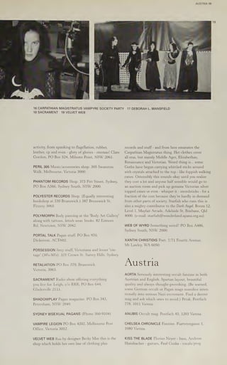 AUSTRIA 19
16 CARPATHIAN MAGISTRATUS VAMPYRE SOCIETY PARTY
18 SACRAMENT 19 VELVET WEB
activity, from spanking to flagellation, rubber,
leather, cp and even - glory of glories - enemas! Clare
Gordon, PO Box 524, Milsons Point, NSW 2061.
PERIL 305 Music/accessories shop. 305 Swanston
Walk, Melbourne, Victoria 3000.
PHANTOM RECORDS Shop. 375 Pitt Street, Sydney,
PO Box A566, Sydney South, NSW 2000.
POLYESTER RECORDS Shop. (Equally interesting
bookshop at 330 Brunswick.) 387 Brunswick St,
Fitzroy 3065.
POLYMORPH Body piercing at the 'Body Art Gallery’
along with tattoos, fetish wear, books. 82 Enmore
Rd, Newtown, NSW 2042.
PORTAL TALK Pagan stuff. PO Box 970,
Dickerson, ACT602.
POSSESSION Sexy stuff, Victoriana and lesser 'vin-
tage’ (30's-50's). 321 Crown St, Surrey Hills, Sydney.
RETALIATION PO Box 379, Brunswick,
Victoria, 3065.
SACRAMENT Radio show offering everything
you live for. Leigh, c/o RRR, PO Box 644,
Gladesville 2111.
SHADOWPLAY Pagan magazine. PO Box 343,
Petersham, NSW 2049.
SYDNEY BISEXUAL PAGANS (Phone 360-9104)
VAMPIRE LEGION PO Box 4202, Melbourne Post
Office, Victoria 3052.
VELVET WEB Run by designer Becky Mee this is the
shop which holds her own line of clothing plus
17 DEBORAH L. MANSFIELD
records and stuff-and from here emanates the
Carpathian Magistratus thing. Her clothes cover
all eras, but mainly Middle Ages, Elizabethan,
Renaissance and Victorian. Weird thing is... some
Goths have begun carrying whittled sticks around
with crystals attached to the top - like foppish walking
canes. Ostensibly this sounds okay until you realise
they cost a lot and anyone half sensible would go to
an auction room and pick up genuine Victorian silver
topped canes or even - whisper it - swordsticks - for a
fraction of the cost because they’re hardly in demand
from other parts of society. Starfish who runs this is
also a mighty contributor to the Dark Angel. Room 12,
Level 1, Mayfair Arcade, Adelaide St, Brisbane, Qld
4000. (e-mail: starfish@wonderland.apana.org.au)
WEB OF WYRD Something weird? PO Box A486,
Sydney South, NSW 2000.
XANTHI CHRISTIDIS Poet. 7/71 Fourth Avenue,
Mt Lawley, WA 6050.
Austria
AORTA Seriously interesting occult fanzine in both
Austrian and English. Spartan layout, beautiful
quality and always thought-provoking. (Be warned,
some German occult or Pagan mags nosedive inten-
tionally into serious Nazi excrement. Find a decent
mag and ask which ones to avoid.) Petak, Postfach
778, 1011 Vienna.
ANUBIS Occult mag. Postfach 45, 1203 Vienna.
CHELSEA CHRONICLE Fanzine. Piartstengasse 1,
1080 Vienna.
KISS THE BLADE Florian Neyer - bass, Andreas
Hansbacher - guitars, Paul Cuska - vocals/prog.
 