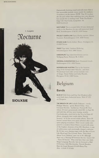 20 BELGIUM (BANDS)
3. Ausgabe
Nocturne
SIOUXSIE
Fantastically bruising sound and with more than a
few memorable melodic twists inside the madness.
A tendency on the demos ('KTB', 'Day X’) to plun-
der the past rather than exploring their own identity
but overall this is sterling stuff. 'Walk The Knife’s
Edge' CD. Paul Cuska, Leopoldstr. 16,
6020 Innsbruck.
NOCTURNE This is a sweet little A5 zine dedicated
solely to the Banshees for any still interested. Josef
Reid, Strindbergasse 2/16/19, 1110 Vienna.
PROJECT EARTH LINK Spacy-Earthy matters. Oliver
Stummer, Komodiengasse 3/24, 1020 Vienna.
STUDIO GUM Fetish clothes. Heavy. Scholgasse 11,
A-1020 Vienna.
TROST Tape label. Andreas Hollering,
Schonborngasse 16/6, 1080 Vienna.
UNKENRUFE Tape label/distribution service.
Wolfgang Paster, Peilstein 98, A-4513.
VISCERAL EVISCERATION Band. Dominick Lirsch,
Posthorngasse 3/13, 1030 Vienna.
WONDERLAND AUSTRIA This is the Austrian
wing of the German label Alice In... and their
Wonderland mail order service includes tons
of things, Daniel Weber and Gaby Haudek,
Herzgasse 57/22, 1100 Vienna.
Belgium
Bands
on Cleopatra.
THE BREATH OF LIFE Isabelle Dekeyser - vocals,
Philippe Mauroy - guitar, Bonoit Sokay - bass,
Giovanni Bortolin - keybds/sax. Formed 89. First
release 10 track eponymously titled MC, in Sept 90,
and with that off they went touring, notably
Czechoslovakia, which led to the 'Live In Praha 92!
album, alongside their studio debut ‘Painful
Insanity’. In 93 the second studio album, "Taste Of
Sorrow' earned them even more admirers after a year
spent playing everywhere. Their sound, easily com-
pared to a modern Ghost Dance crossed with some
of the brighter elements of late 80's Banshees, is one
of subtle power and emotionally charged confusion.
By 94 they were sharing stages with the likes of Love
Like Blood and The Cocteau Twins. Their third
album 'Lost Children' came out in 95, although
there was a 'Shining' EP between the two. Latest CD
- "Taste Of Sorrow’. They now have their own label,
Magic Language Records, but are licensed to Hall
Of Sermon. Info/Merchandise: Patrick Hendrix,
Baty du Grand Bernard, B-1470 Baisy-Thy.
(Fax: +32-67.77.37.63).
 
